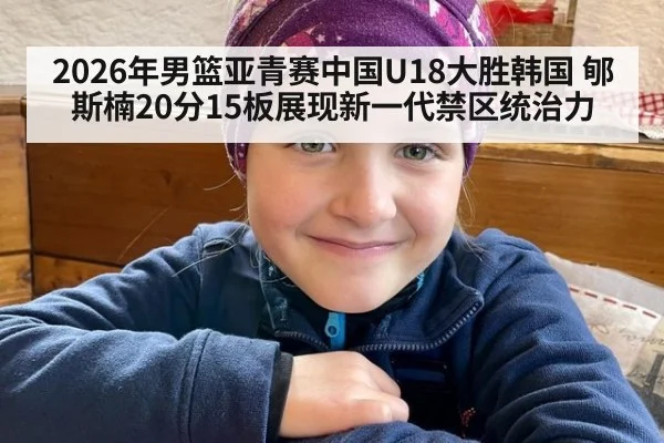 2026年男篮亚青赛中国U18大胜韩国 郇斯楠20分15板展现新一代禁区统治力