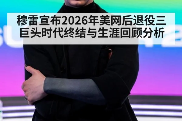 穆雷宣布2026年美网后退役三巨头时代终结与生涯回顾分析