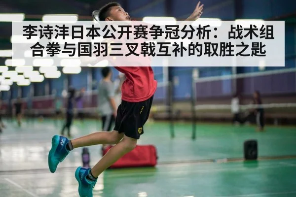 李诗沣日本公开赛争冠分析:战术组合拳与国羽三叉戟互补的取胜之匙