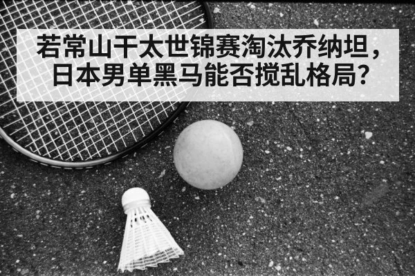 若常山干太世锦赛淘汰乔纳坦，日本男单黑马能否搅乱格局？
