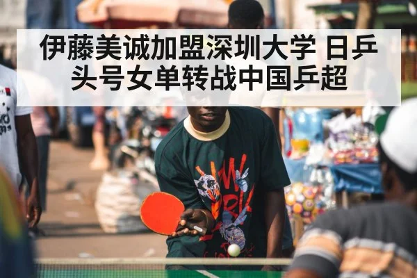 伊藤美诚加盟深圳大学 日乒头号女单转战中国乒超